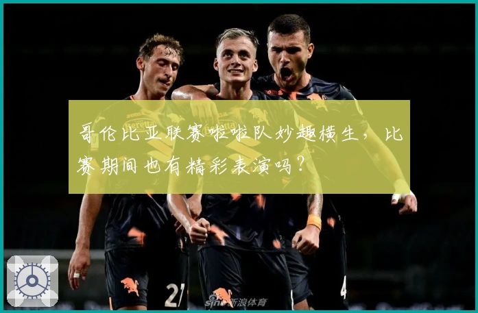 哥伦比亚联赛啦啦队妙趣横生，比赛期间也有精彩表演吗？
