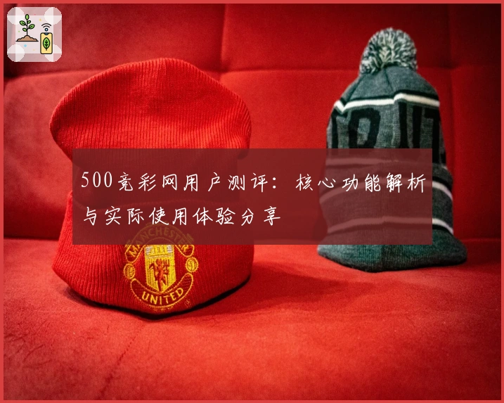 500竞彩网用户测评：核心功能解析与实际使用体验分享