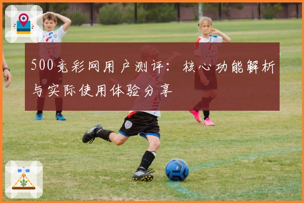 500竞彩网用户测评：核心功能解析与实际使用体验分享