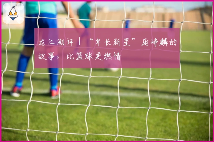 龙江潮评｜“年长新星”庞峥麟的故事，比篮球更燃情