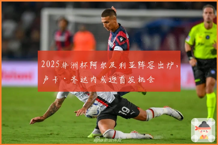 2025非洲杯阿尔及利亚阵容出炉，卢卡·齐达内或迎首发机会