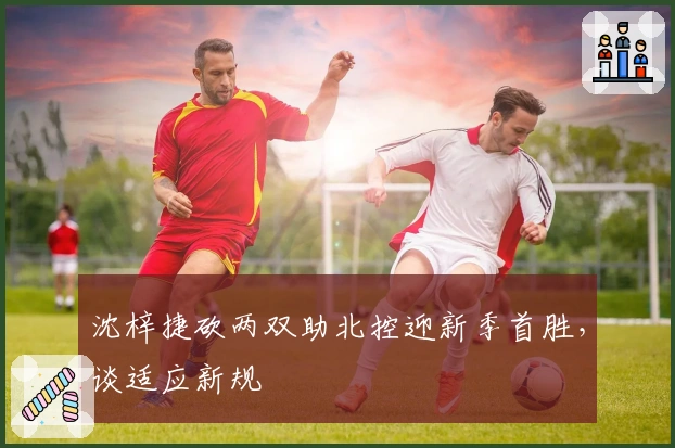 沈梓捷砍两双助北控迎新季首胜，谈适应新规