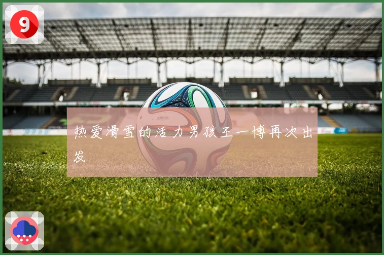 热爱滑雪的活力男孩王一博再次出发