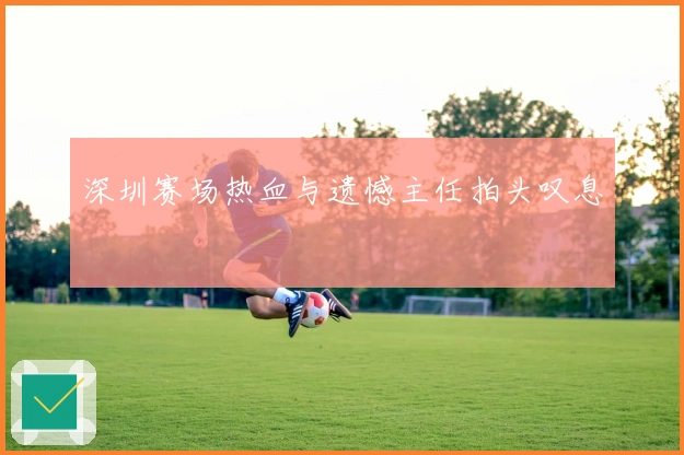 深圳赛场热血与遗憾主任拍头叹息