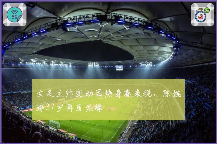 女足主帅变动因热身赛表现，陈婉婷37岁再度无缘