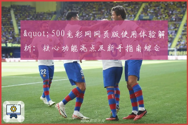 "500竞彩网网页版使用体验解析：核心功能亮点及新手指南综合评测"