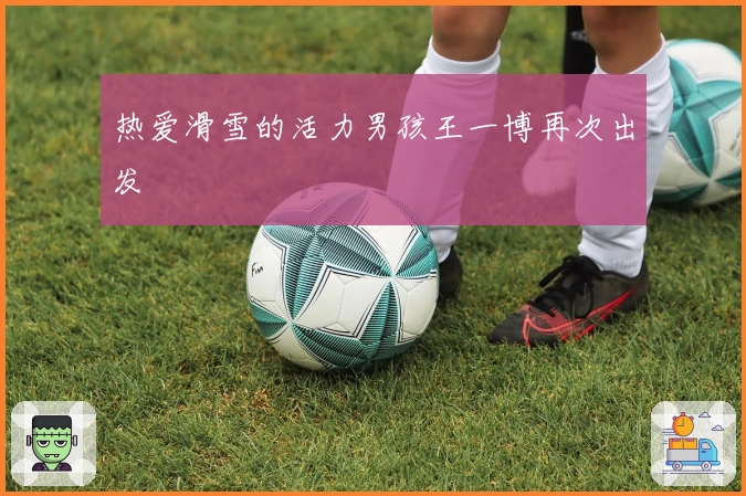 热爱滑雪的活力男孩王一博再次出发