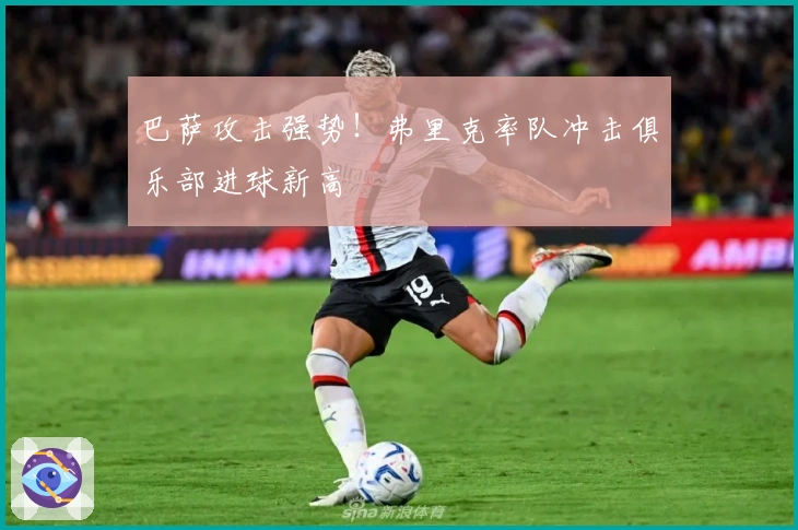 巴萨攻击强势！弗里克率队冲击俱乐部进球新高