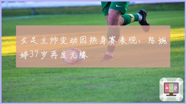 女足主帅变动因热身赛表现,陈婉婷37岁再度无缘